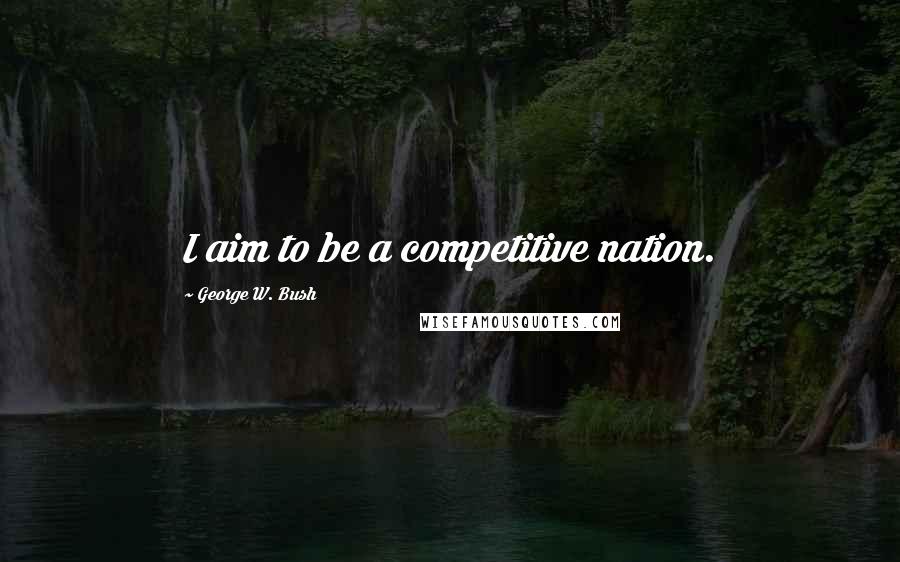 George W. Bush Quotes: I aim to be a competitive nation.