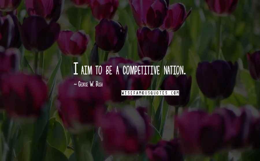 George W. Bush Quotes: I aim to be a competitive nation.