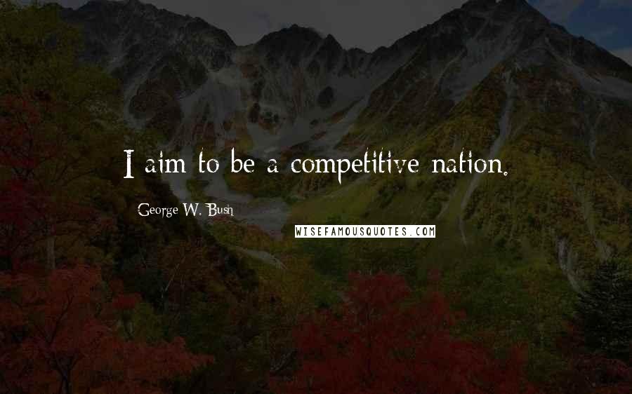 George W. Bush Quotes: I aim to be a competitive nation.