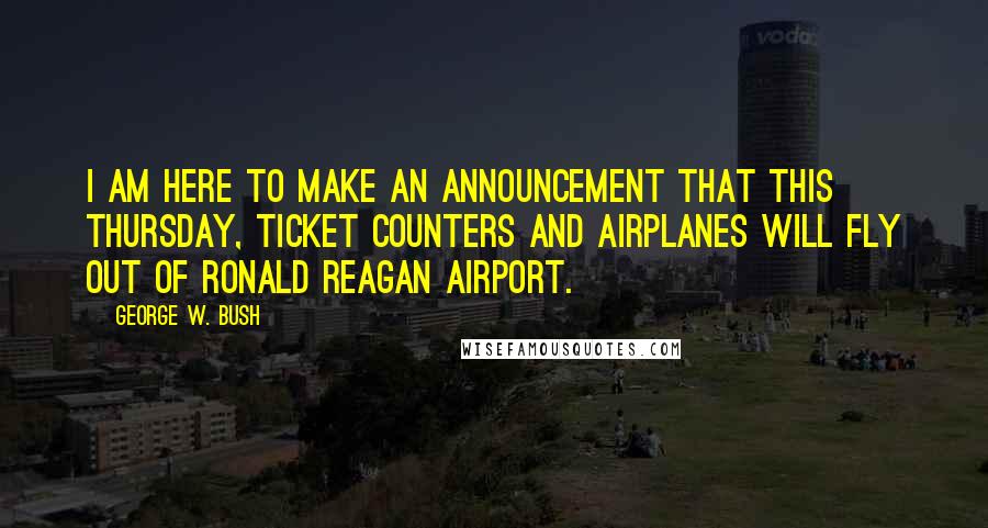 George W. Bush Quotes: I am here to make an announcement that this Thursday, ticket counters and airplanes will fly out of Ronald Reagan Airport.