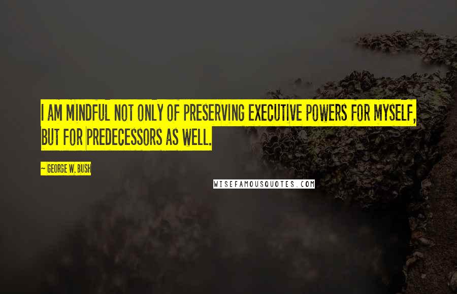 George W. Bush Quotes: I am mindful not only of preserving executive powers for myself, but for predecessors as well.