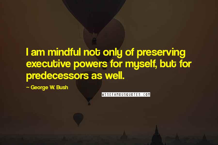 George W. Bush Quotes: I am mindful not only of preserving executive powers for myself, but for predecessors as well.