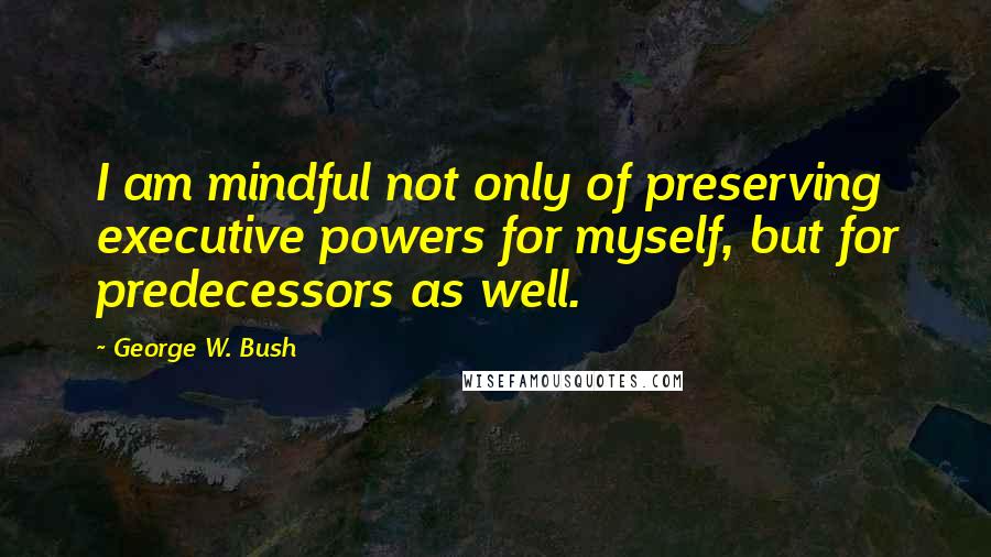 George W. Bush Quotes: I am mindful not only of preserving executive powers for myself, but for predecessors as well.