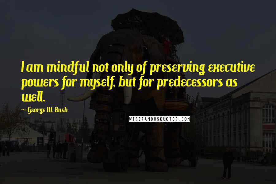 George W. Bush Quotes: I am mindful not only of preserving executive powers for myself, but for predecessors as well.