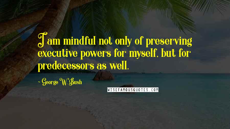 George W. Bush Quotes: I am mindful not only of preserving executive powers for myself, but for predecessors as well.