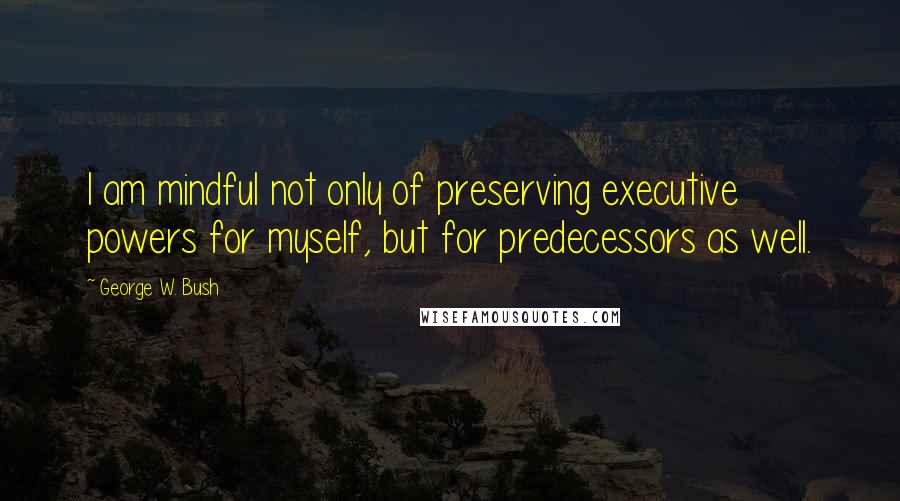 George W. Bush Quotes: I am mindful not only of preserving executive powers for myself, but for predecessors as well.
