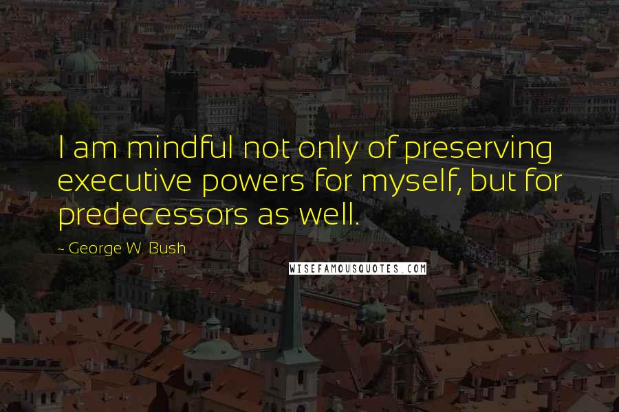 George W. Bush Quotes: I am mindful not only of preserving executive powers for myself, but for predecessors as well.