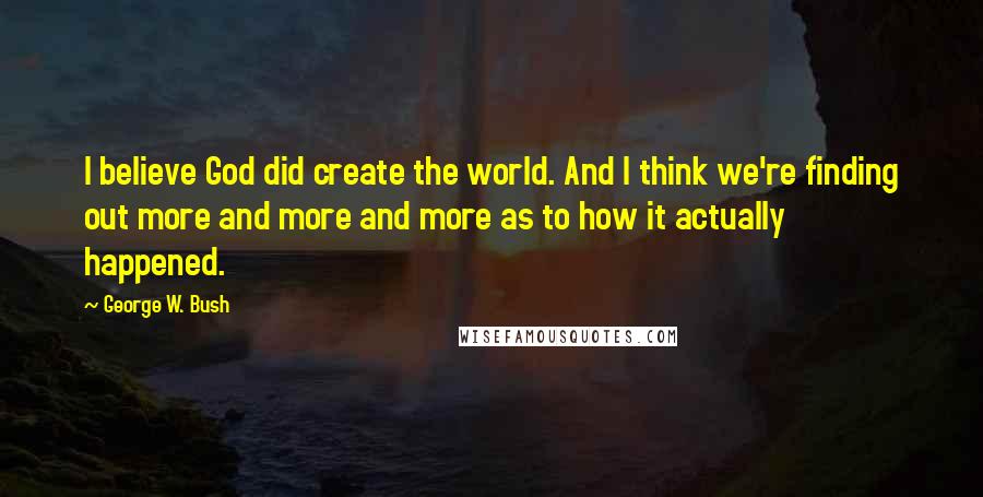 George W. Bush Quotes: I believe God did create the world. And I think we're finding out more and more and more as to how it actually happened.