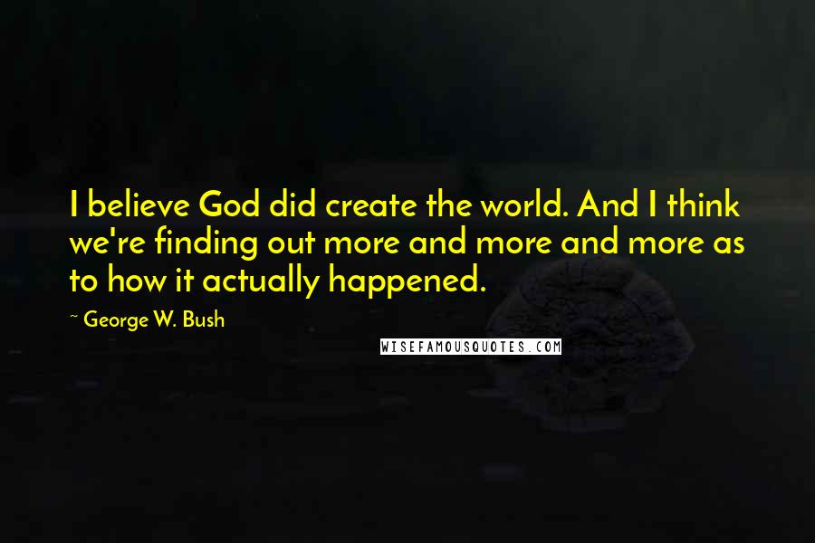 George W. Bush Quotes: I believe God did create the world. And I think we're finding out more and more and more as to how it actually happened.