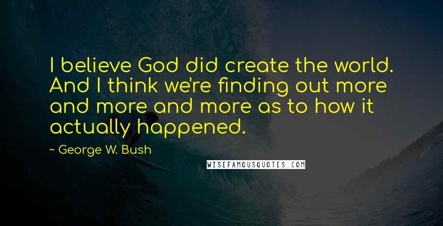George W. Bush Quotes: I believe God did create the world. And I think we're finding out more and more and more as to how it actually happened.