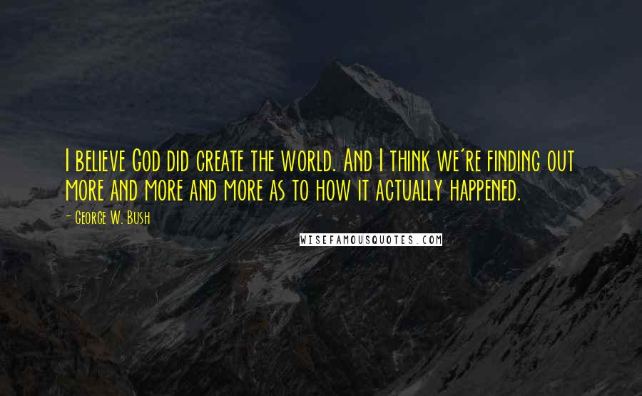 George W. Bush Quotes: I believe God did create the world. And I think we're finding out more and more and more as to how it actually happened.