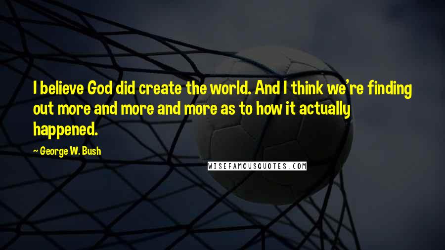 George W. Bush Quotes: I believe God did create the world. And I think we're finding out more and more and more as to how it actually happened.