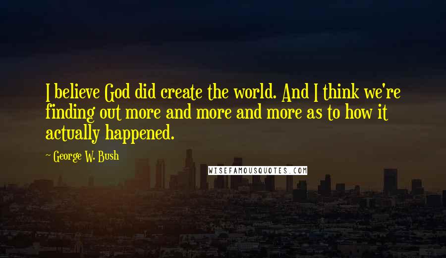 George W. Bush Quotes: I believe God did create the world. And I think we're finding out more and more and more as to how it actually happened.