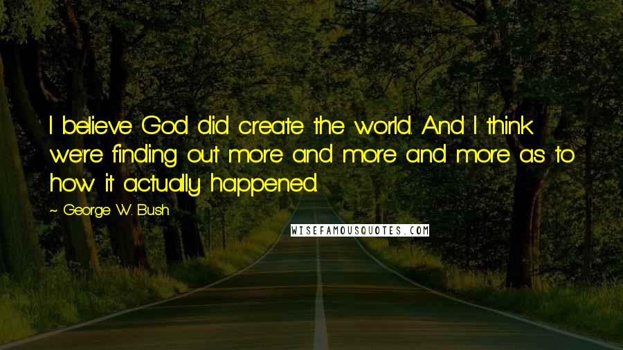 George W. Bush Quotes: I believe God did create the world. And I think we're finding out more and more and more as to how it actually happened.