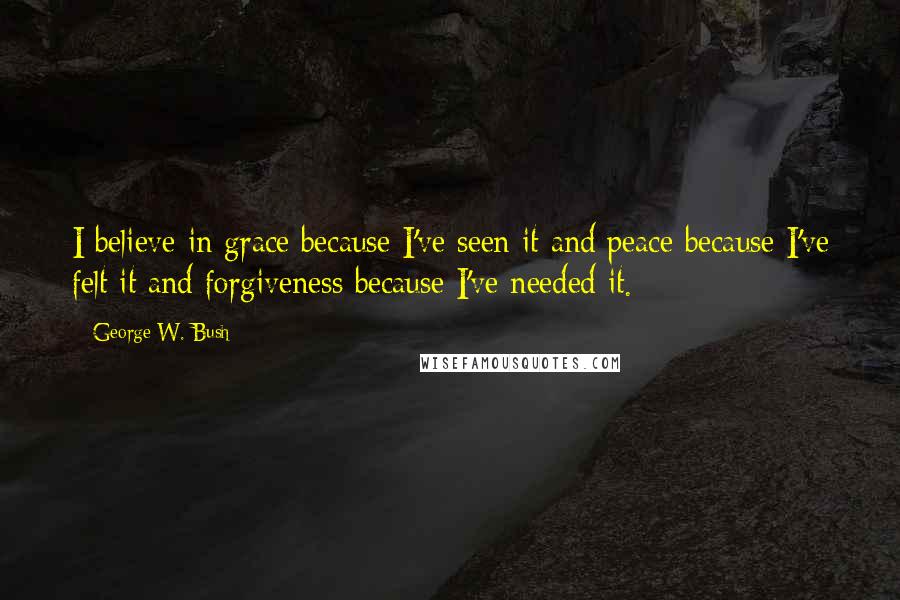 George W. Bush Quotes: I believe in grace because I've seen it and peace because I've felt it and forgiveness because I've needed it.