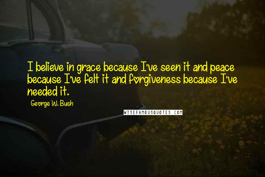 George W. Bush Quotes: I believe in grace because I've seen it and peace because I've felt it and forgiveness because I've needed it.