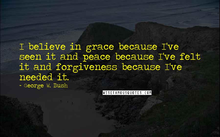 George W. Bush Quotes: I believe in grace because I've seen it and peace because I've felt it and forgiveness because I've needed it.