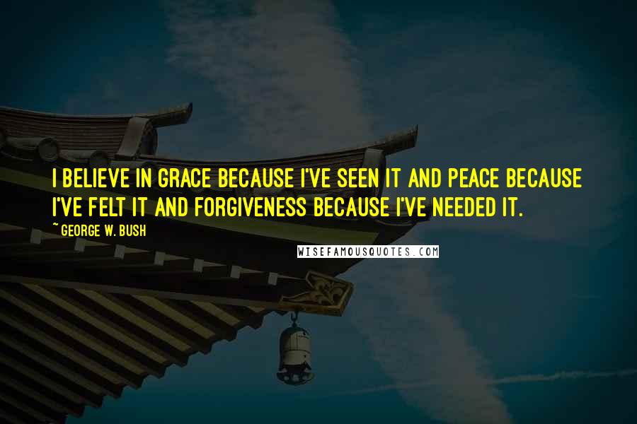 George W. Bush Quotes: I believe in grace because I've seen it and peace because I've felt it and forgiveness because I've needed it.