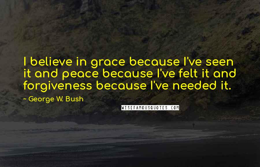 George W. Bush Quotes: I believe in grace because I've seen it and peace because I've felt it and forgiveness because I've needed it.