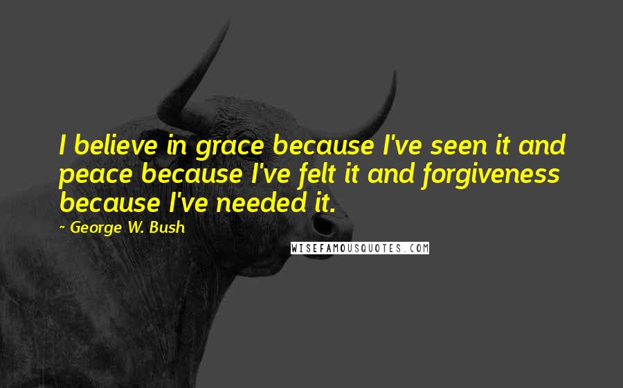 George W. Bush Quotes: I believe in grace because I've seen it and peace because I've felt it and forgiveness because I've needed it.