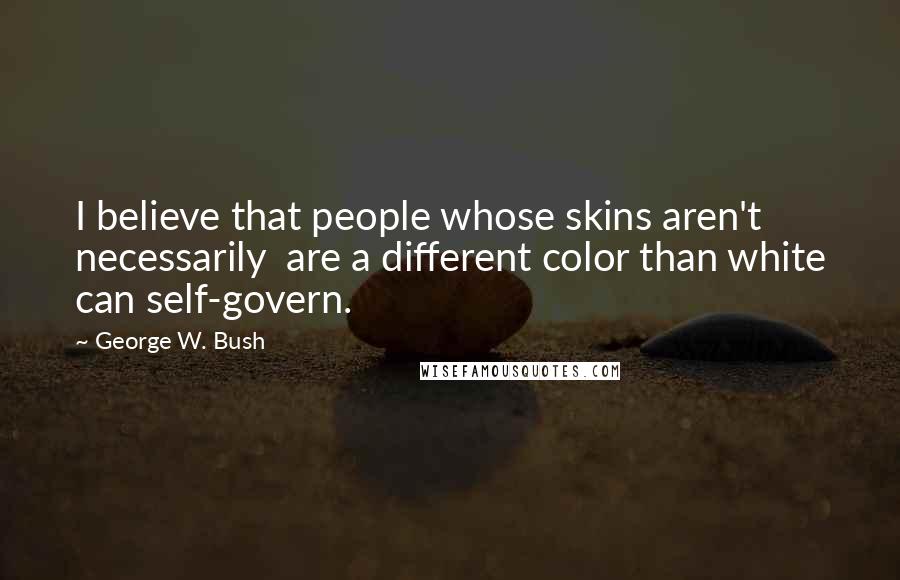 George W. Bush Quotes: I believe that people whose skins aren't necessarily are a different color than white can self-govern.
