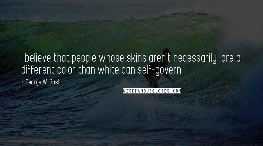 George W. Bush Quotes: I believe that people whose skins aren't necessarily  are a different color than white can self-govern.