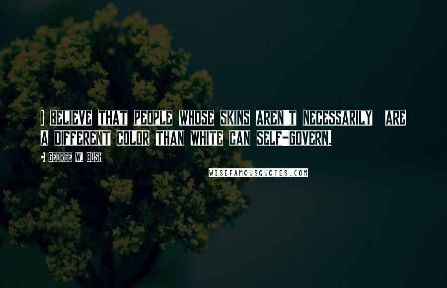 George W. Bush Quotes: I believe that people whose skins aren't necessarily  are a different color than white can self-govern.