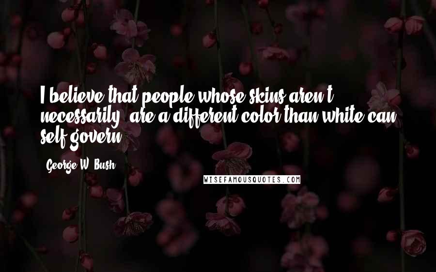 George W. Bush Quotes: I believe that people whose skins aren't necessarily are a different color than white can self-govern.