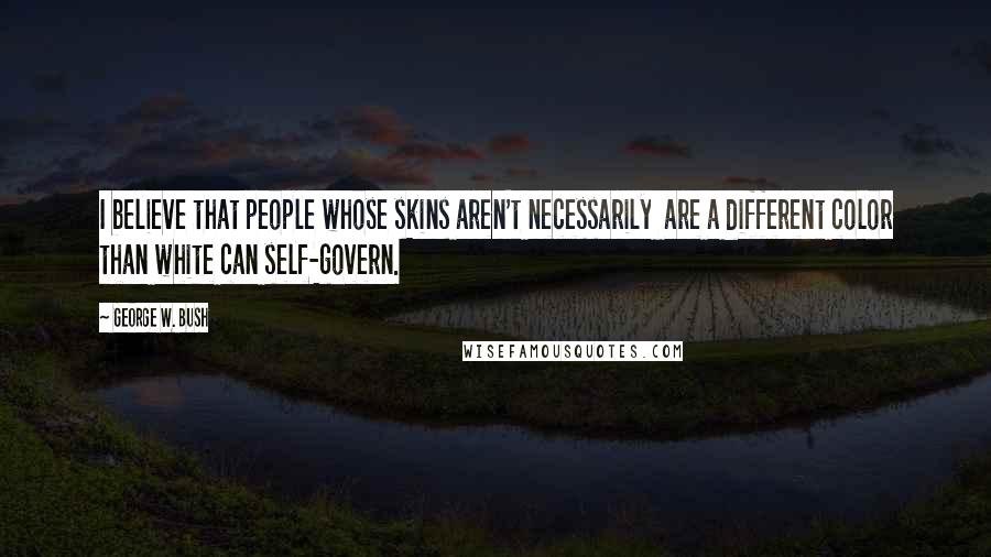 George W. Bush Quotes: I believe that people whose skins aren't necessarily are a different color than white can self-govern.