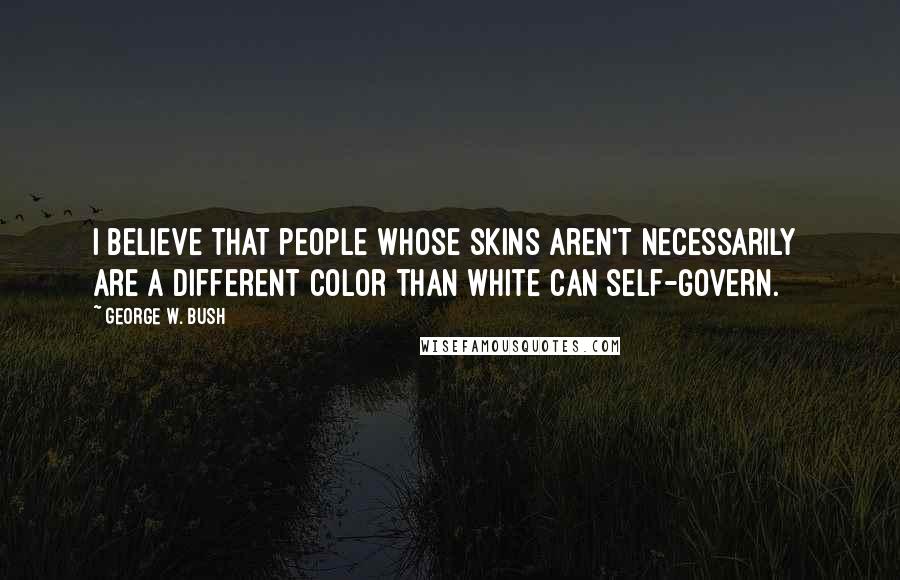 George W. Bush Quotes: I believe that people whose skins aren't necessarily are a different color than white can self-govern.