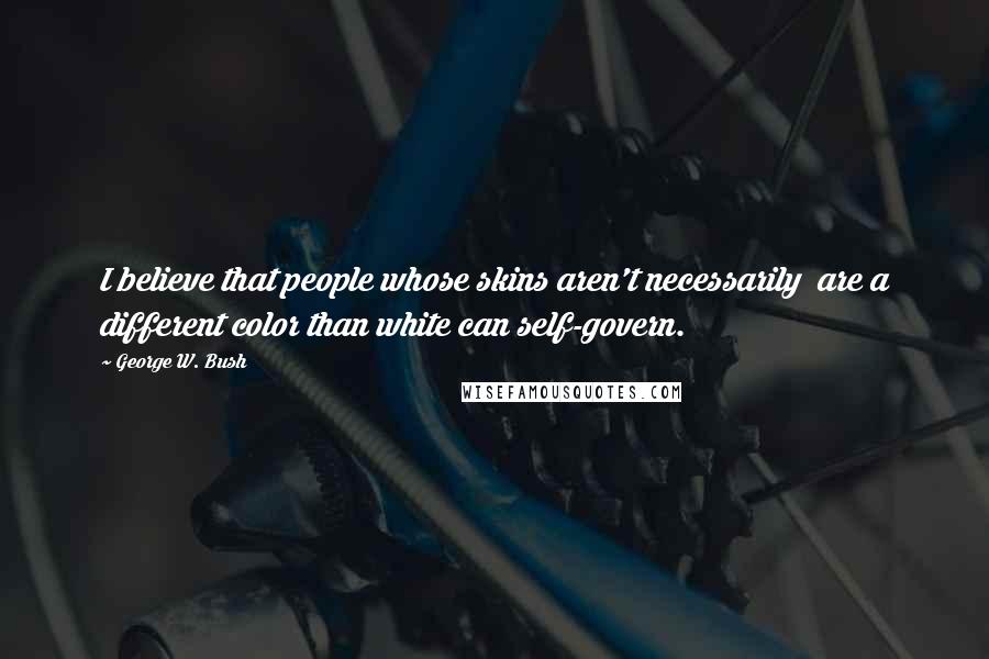 George W. Bush Quotes: I believe that people whose skins aren't necessarily are a different color than white can self-govern.