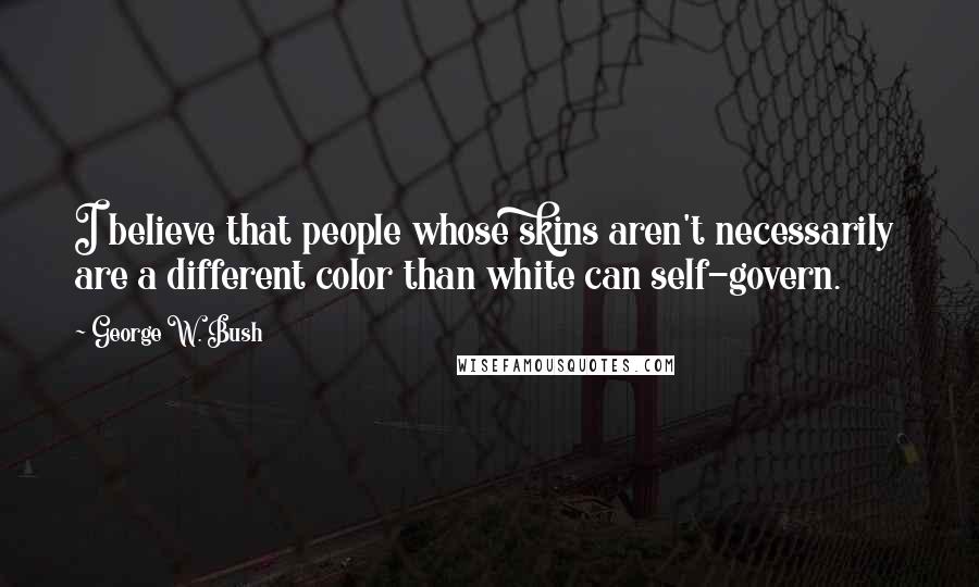 George W. Bush Quotes: I believe that people whose skins aren't necessarily are a different color than white can self-govern.