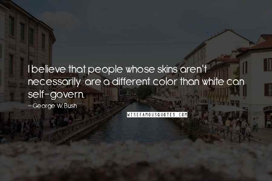George W. Bush Quotes: I believe that people whose skins aren't necessarily are a different color than white can self-govern.