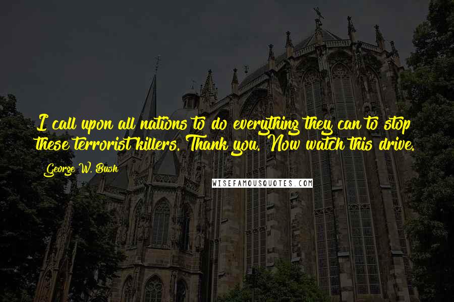 George W. Bush Quotes: I call upon all nations to do everything they can to stop these terrorist killers. Thank you. Now watch this drive.