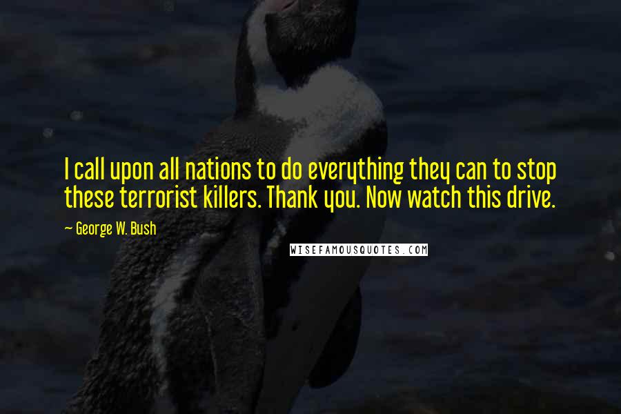 George W. Bush Quotes: I call upon all nations to do everything they can to stop these terrorist killers. Thank you. Now watch this drive.