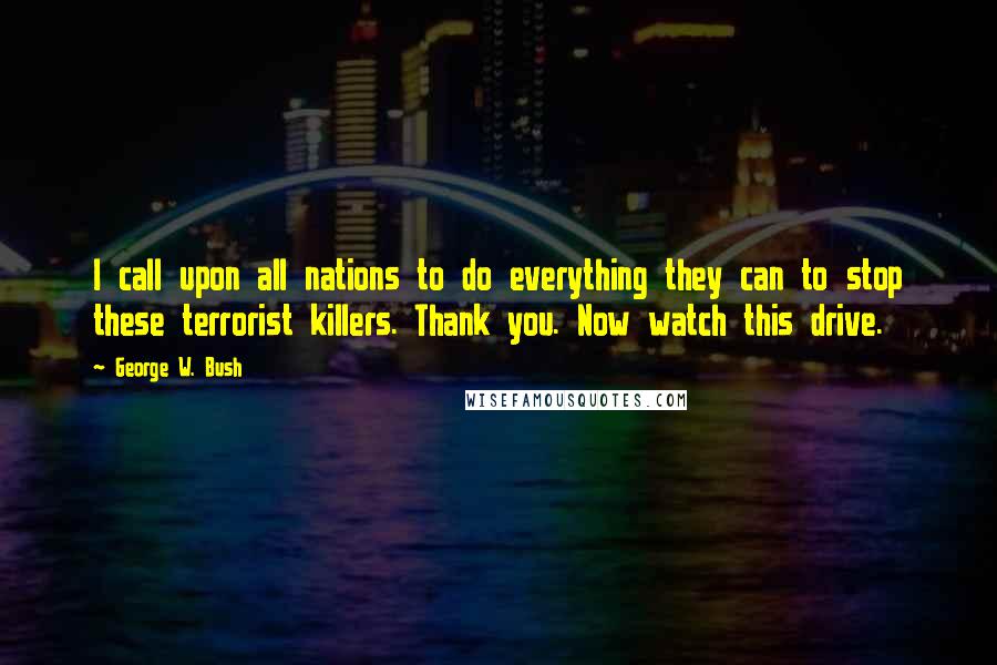 George W. Bush Quotes: I call upon all nations to do everything they can to stop these terrorist killers. Thank you. Now watch this drive.