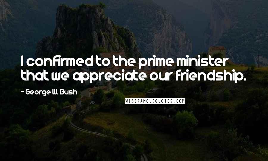 George W. Bush Quotes: I confirmed to the prime minister that we appreciate our friendship.