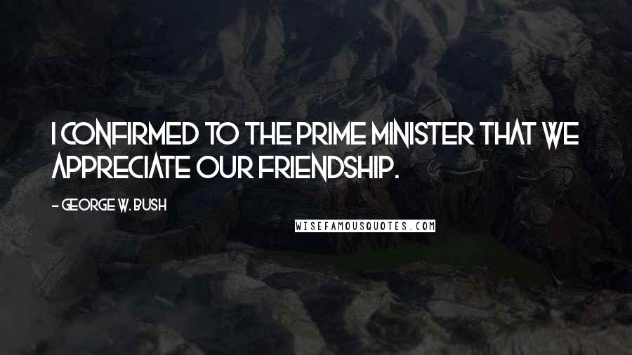 George W. Bush Quotes: I confirmed to the prime minister that we appreciate our friendship.
