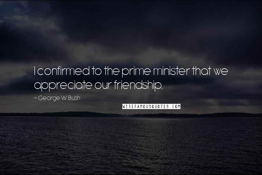George W. Bush Quotes: I confirmed to the prime minister that we appreciate our friendship.