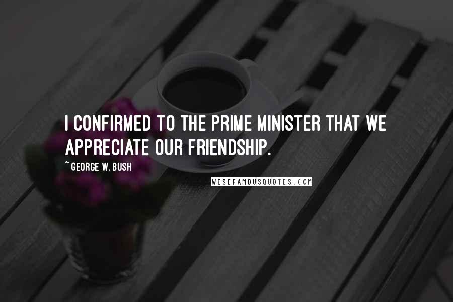 George W. Bush Quotes: I confirmed to the prime minister that we appreciate our friendship.
