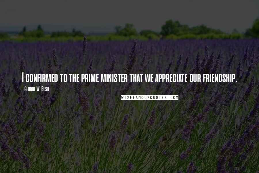 George W. Bush Quotes: I confirmed to the prime minister that we appreciate our friendship.