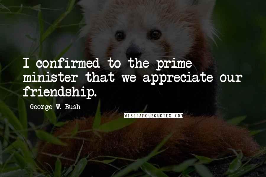 George W. Bush Quotes: I confirmed to the prime minister that we appreciate our friendship.