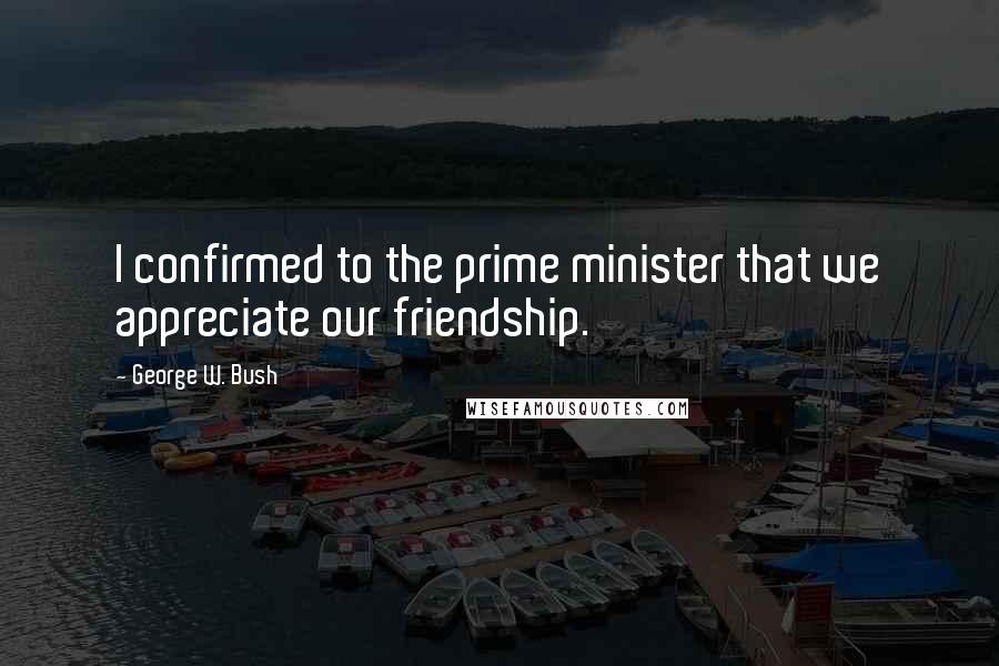 George W. Bush Quotes: I confirmed to the prime minister that we appreciate our friendship.