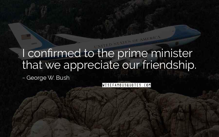 George W. Bush Quotes: I confirmed to the prime minister that we appreciate our friendship.