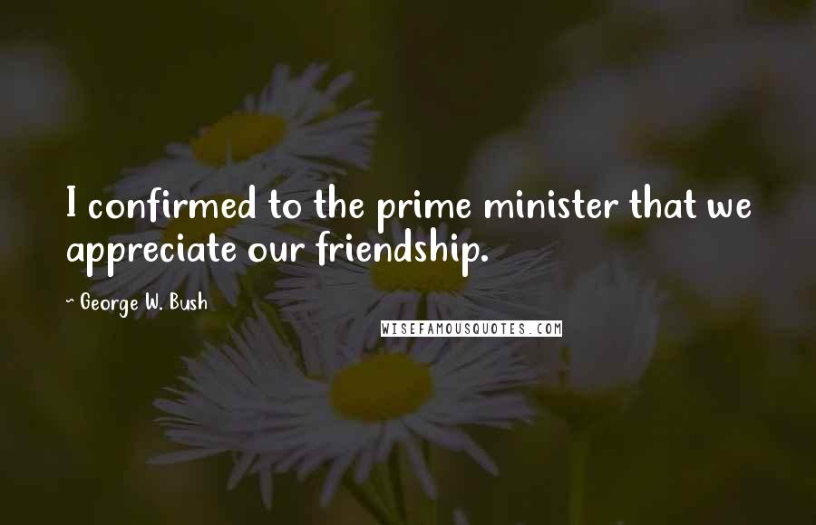 George W. Bush Quotes: I confirmed to the prime minister that we appreciate our friendship.