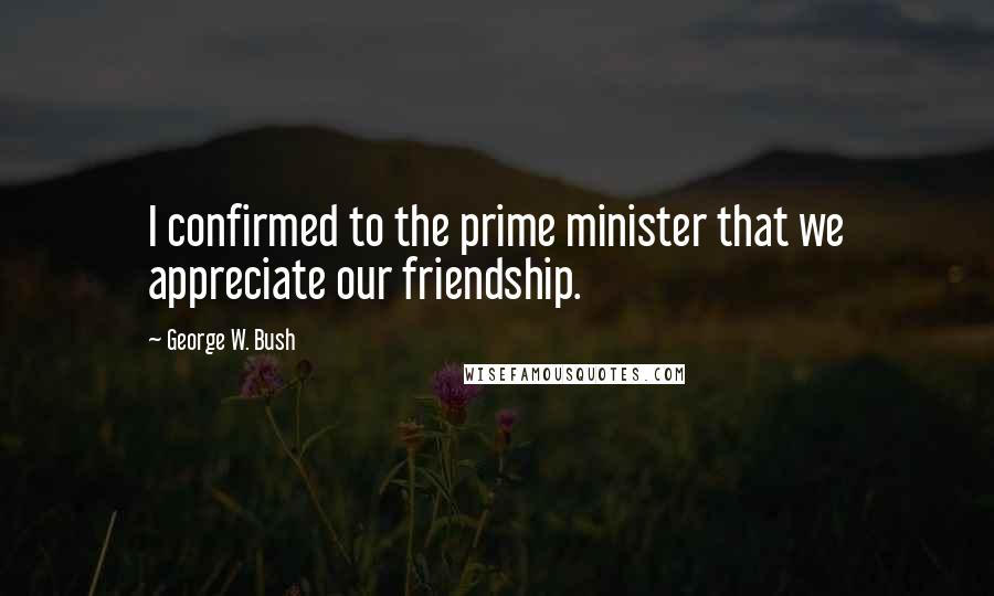 George W. Bush Quotes: I confirmed to the prime minister that we appreciate our friendship.