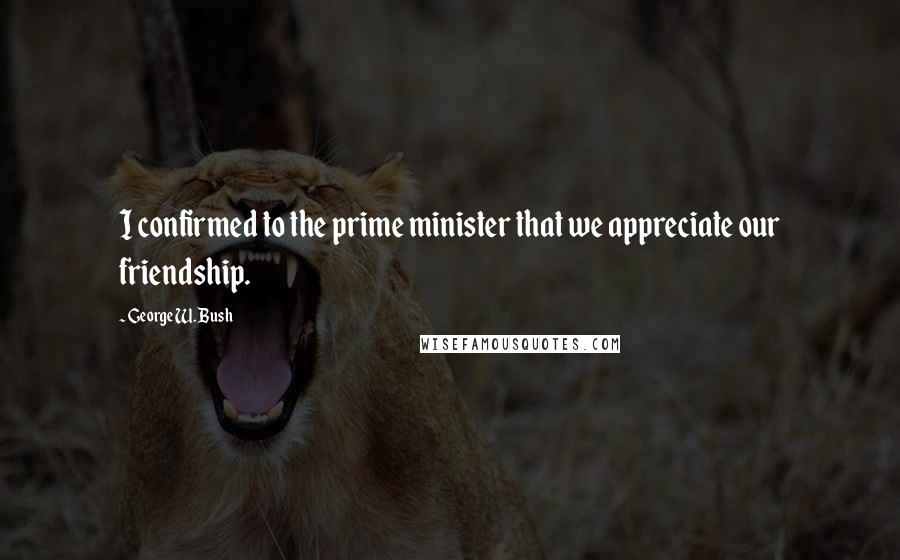 George W. Bush Quotes: I confirmed to the prime minister that we appreciate our friendship.