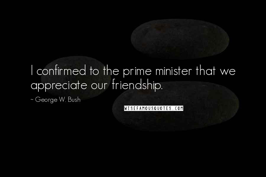 George W. Bush Quotes: I confirmed to the prime minister that we appreciate our friendship.