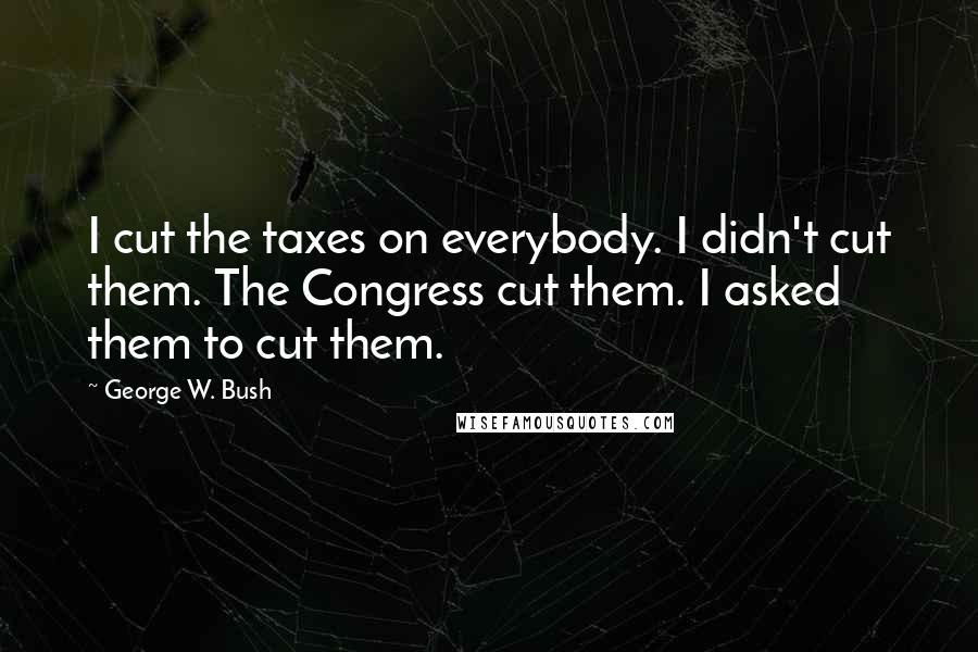 George W. Bush Quotes: I cut the taxes on everybody. I didn't cut them. The Congress cut them. I asked them to cut them.