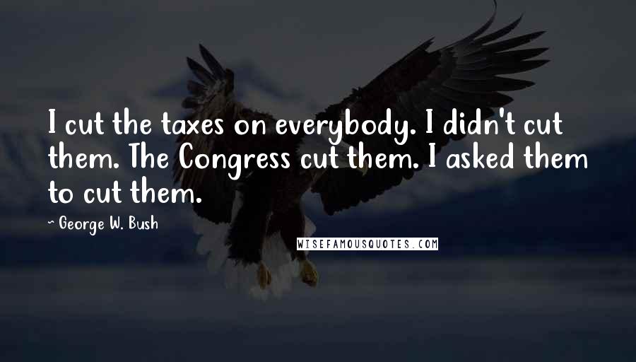 George W. Bush Quotes: I cut the taxes on everybody. I didn't cut them. The Congress cut them. I asked them to cut them.